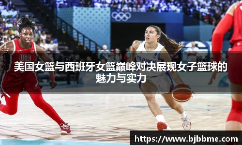 美国女篮与西班牙女篮巅峰对决展现女子篮球的魅力与实力