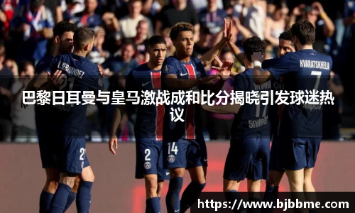 巴黎日耳曼与皇马激战成和比分揭晓引发球迷热议